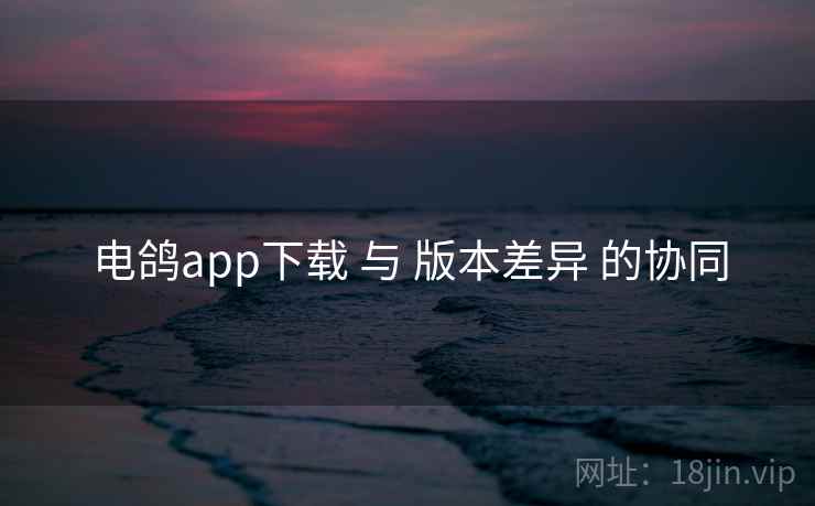 电鸽app下载 与 版本差异 的协同  第1张